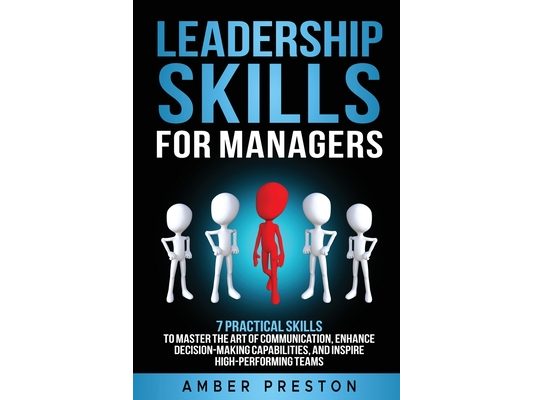 Leadership Skills for Managers: 7 Practical Skills to Master the Art of Communication, Enhance Decision-Making Capabilities, and Inspire High-Performi