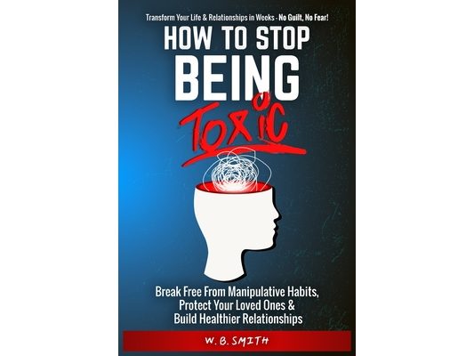 How To Stop Being Toxic: Break Free From Manipulative Habits, Protect Your Loved Ones, and Build Healthier Relationships