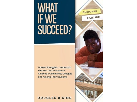 What If We Succeed? Unseen Struggles, Leadership Failures, and Triumphs in America's Community Colleges and Among Their Students