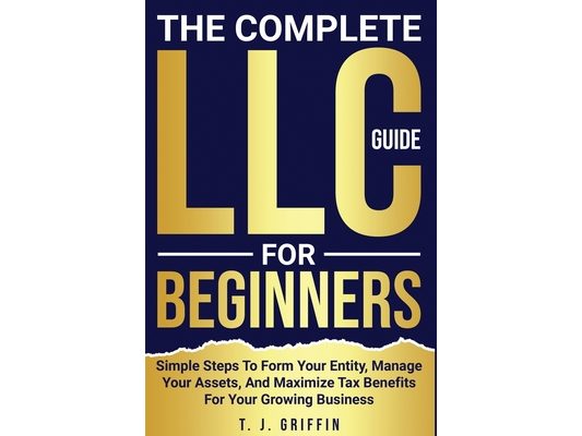 The Complete LLC Guide For Beginners: Simple steps to form your entity, manage your assets and maximize tax benefits for your growing business.